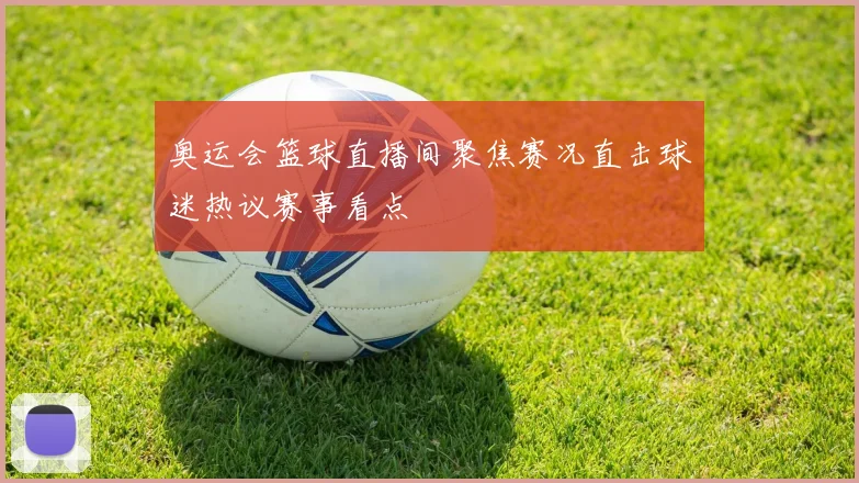 奥运会篮球直播间聚焦赛况直击球迷热议赛事看点