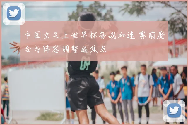 中国女足上世界杯备战加速 赛前磨合与阵容调整成焦点