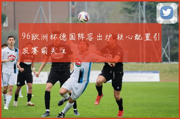 96欧洲杯德国阵容出炉 核心配置引发赛前关注