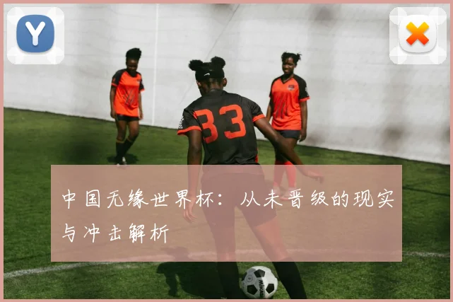 中国无缘世界杯：从未晋级的现实与冲击解析