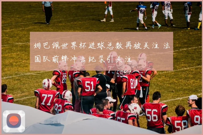 姆巴佩世界杯进球总数再被关注 法国队前锋冲击纪录引关注