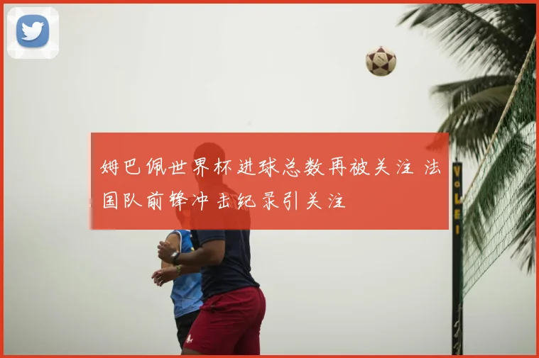 姆巴佩世界杯进球总数再被关注 法国队前锋冲击纪录引关注