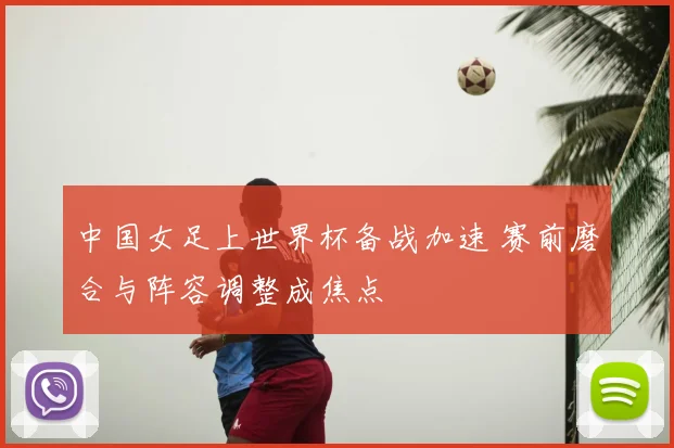 中国女足上世界杯备战加速 赛前磨合与阵容调整成焦点