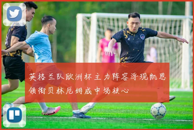 英格兰队欧洲杯主力阵容浮现凯恩领衔贝林厄姆成中场核心