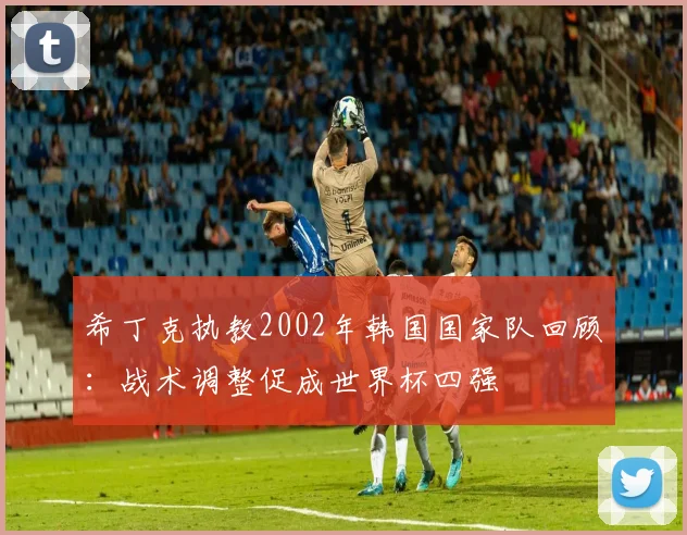 希丁克执教2002年韩国国家队回顾:战术调整促成世界杯四强