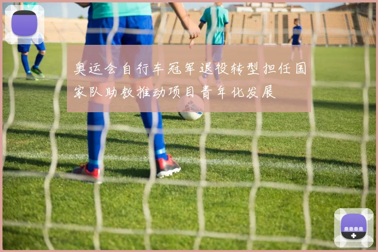 奥运会自行车冠军退役转型担任国家队助教推动项目青年化发展