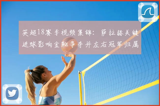 英超18赛季视频集锦:萨拉赫关键进球影响金靴争夺并左右冠军归属