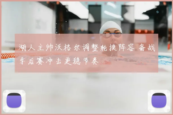 湖人主帅沃格尔调整轮换阵容 备战季后赛冲击更稳节奏