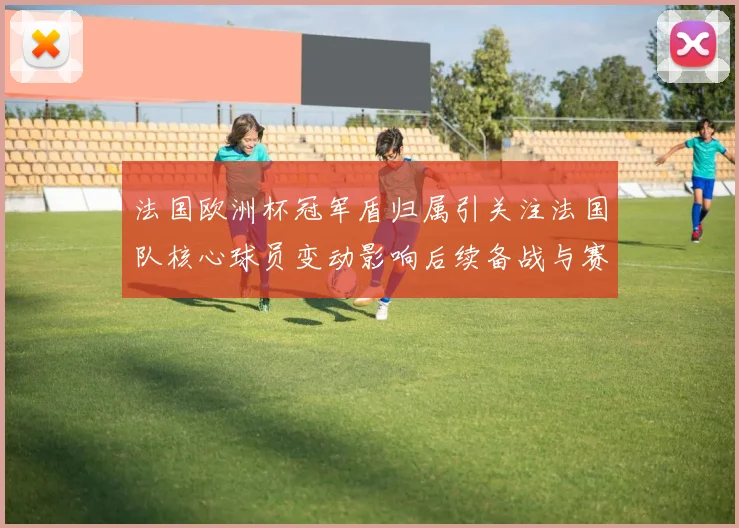 法国欧洲杯冠军盾归属引关注法国队核心球员变动影响后续备战与赛程