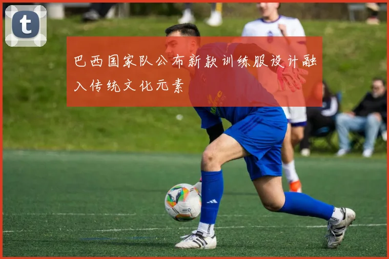 巴西国家队公布新款训练服设计融入传统文化元素