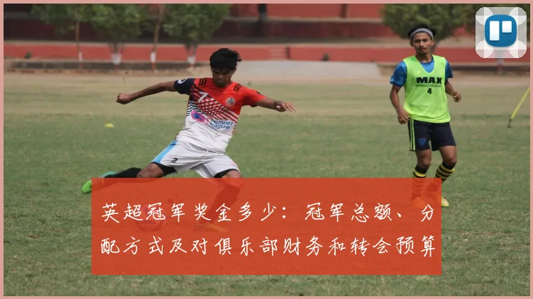 英超冠军奖金多少：冠军总额、分配方式及对俱乐部财务和转会预算影响