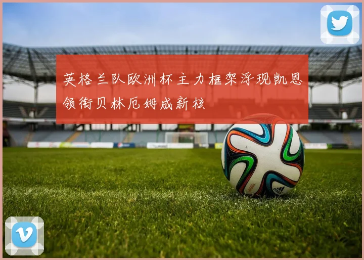 英格兰队欧洲杯主力框架浮现凯恩领衔贝林厄姆成新核