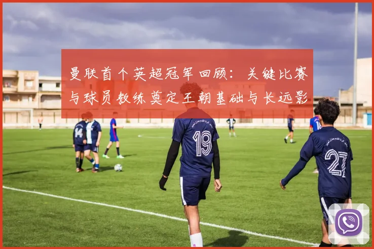 曼联首个英超冠军回顾:关键比赛与球员教练奠定王朝基础与长远影响