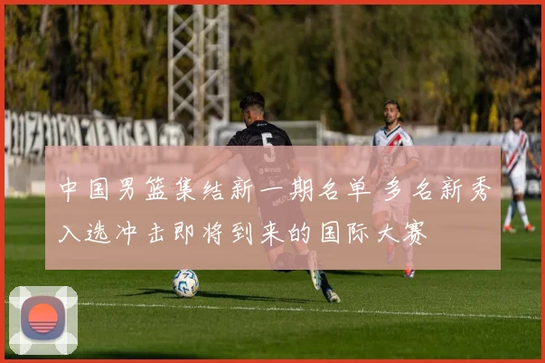 中国男篮集结新一期名单 多名新秀入选冲击即将到来的国际大赛