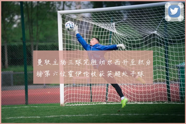 曼联主场三球完胜切尔西升至积分榜第六位霍伊伦收获英超处子球