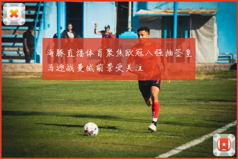 海豚直播体育聚焦欧冠八强抽签皇马迎战曼城前景受关注