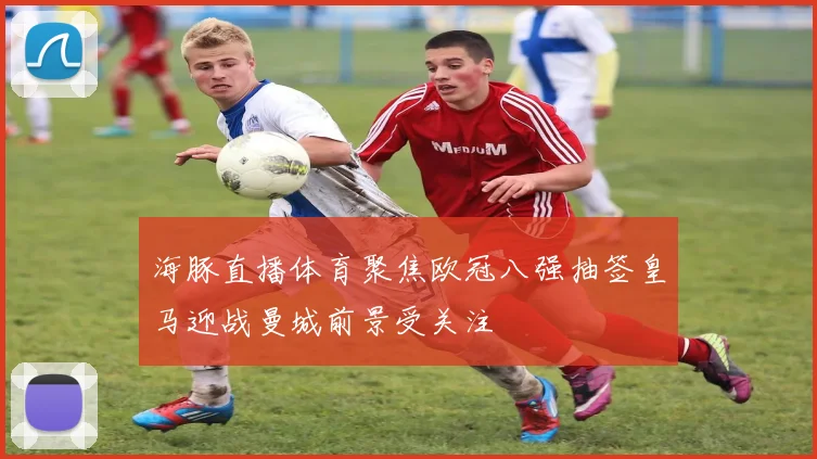 海豚直播体育聚焦欧冠八强抽签皇马迎战曼城前景受关注