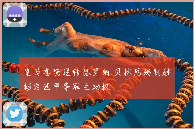 皇马客场逆转赫罗纳 贝林厄姆制胜锁定西甲争冠主动权