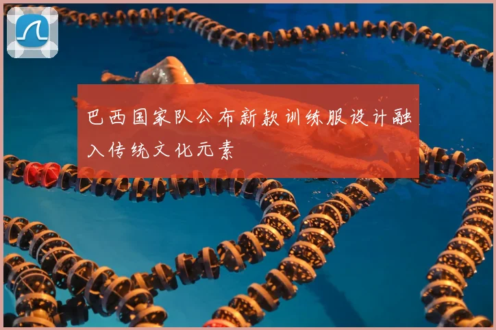 巴西国家队公布新款训练服设计融入传统文化元素