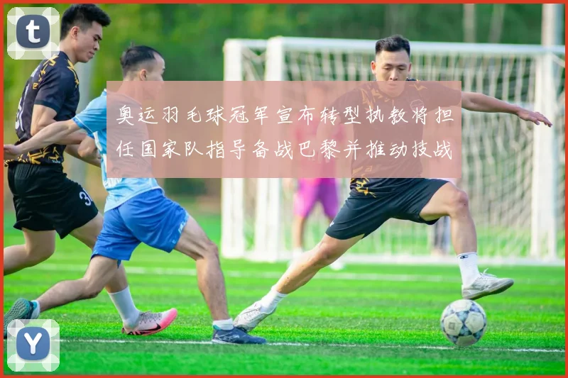 奥运羽毛球冠军宣布转型执教将担任国家队指导备战巴黎并推动技战术调整