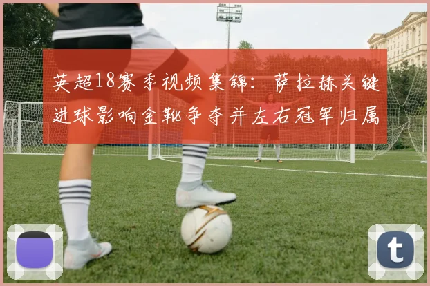英超18赛季视频集锦:萨拉赫关键进球影响金靴争夺并左右冠军归属