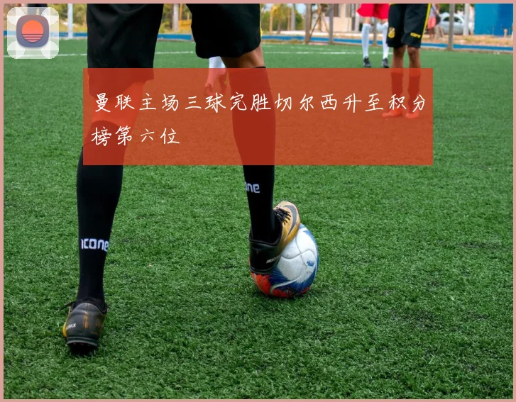 曼联主场三球完胜切尔西升至积分榜第六位