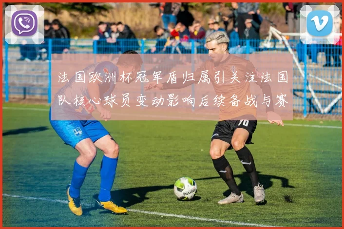 法国欧洲杯冠军盾归属引关注法国队核心球员变动影响后续备战与赛程
